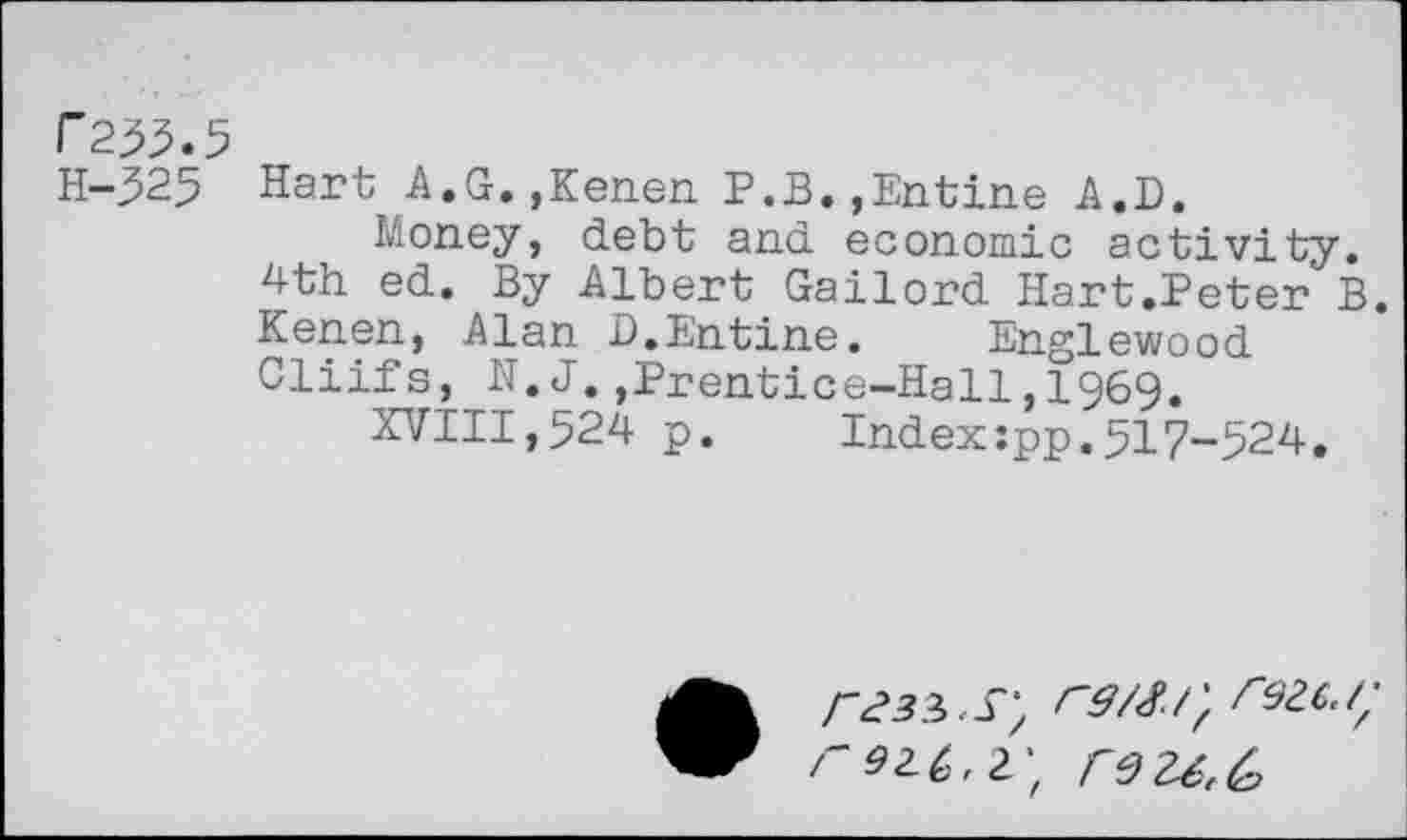 ﻿r233.5
H-325 Hart A.G.,Kenen P.B.,Entine A.D.
Money, debt and economic activity. 4th ed. By Albert Gailord Hart.Peter B. Kenen, Alan D.Entine.	Englewood
Cliifs, N. J.,Prentice-Hall,1969.
XVIII,524 p.	Index:pp.517-524.